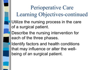 Perioperative Care
      Learning Objectives-continued
s   Utilize the nursing process in the care
    of a surgical patient.
s   Describe the nursing intervention for
    each of the three phases.
s   Identify factors and health conditions
    that may influence or alter the well-
    being of an surgical patient.
 
