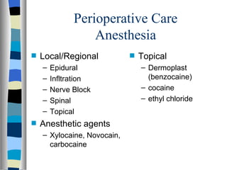 Perioperative Care
                  Anesthesia
s   Local/Regional           s   Topical
    –   Epidural                 – Dermoplast
    –   Infltration                (benzocaine)
    –   Nerve Block              – cocaine
    –   Spinal                   – ethyl chloride
    –   Topical
s   Anesthetic agents
    – Xylocaine, Novocain,
      carbocaine
 