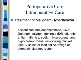 Perioperative Care
           Intraoperative Care
s   Treatment of Malignant Hyperthermia

    – discontinue inhalent anesthetic, Give
      Dantrium, oxygen, dextrose 50%, diuretic,
      antiarrhythmics, sodium bicarbonate, and
      hypothermic measures-cooling blanket,
      iced IV saline or iced saline lavage of
      stomach, bladder, rectum.
 