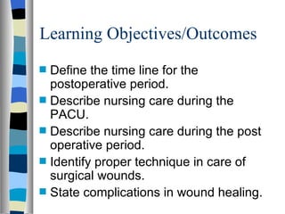 Learning Objectives/Outcomes
s   Define the time line for the
    postoperative period.
s   Describe nursing care during the
    PACU.
s   Describe nursing care during the post
    operative period.
s   Identify proper technique in care of
    surgical wounds.
s   State complications in wound healing.
 