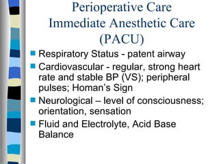 Perioperative Care
      Immediate Anesthetic Care
              (PACU)
s   Respiratory Status - patent airway
s   Cardiovascular - regular, strong heart
    rate and stable BP (VS); peripheral
    pulses; Homan’s Sign
s   Neurological – level of consciousness;
    orientation, sensation
s   Fluid and Electrolyte, Acid Base
    Balance
 