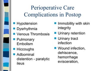 Perioperative Care
        Complications in Postop
s   Hypotension              s   Immobility with skin
s   Dysrhythmia                  integrity
s   Venous Thrombosis        s   Urinary retention
s   Pulmonary                s   Urinary tract
    Embolism                     infection
s   Hiccoughs                s   Wound infection,
s   Adbominal                    dehiscence,
    distention - paralytic       hemorrhage
                                 evisceration,
    ileus
 