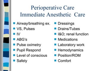 Perioperative Care
     Immediate Anesthetic Care
s   Airway/breathing ex.   s   Dressings
s   VS, Pulses             s   Drains/Tubes
s   IV                     s   I&O; renal function
s   ABG’s                  s   Medications
s   Pulse oximetry         s   Laboratory work
s   Pupil Respond          s   Hemodynamics
s   Level of conscious     s   Position/ROM
s   Safety                 s   Comfort
 