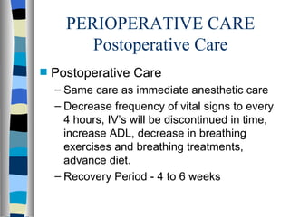 PERIOPERATIVE CARE
         Postoperative Care
s   Postoperative Care
    – Same care as immediate anesthetic care
    – Decrease frequency of vital signs to every
      4 hours, IV’s will be discontinued in time,
      increase ADL, decrease in breathing
      exercises and breathing treatments,
      advance diet.
    – Recovery Period - 4 to 6 weeks
 