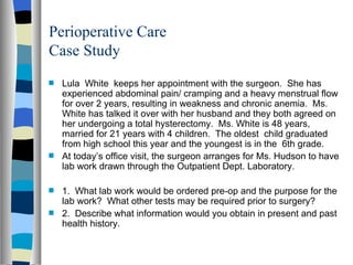 Perioperative Care
Case Study
s   Lula White keeps her appointment with the surgeon. She has
    experienced abdominal pain/ cramping and a heavy menstrual flow
    for over 2 years, resulting in weakness and chronic anemia. Ms.
    White has talked it over with her husband and they both agreed on
    her undergoing a total hysterectomy. Ms. White is 48 years,
    married for 21 years with 4 children. The oldest child graduated
    from high school this year and the youngest is in the 6th grade.
s   At today’s office visit, the surgeon arranges for Ms. Hudson to have
    lab work drawn through the Outpatient Dept. Laboratory.

s   1. What lab work would be ordered pre-op and the purpose for the
    lab work? What other tests may be required prior to surgery?
s   2. Describe what information would you obtain in present and past
    health history.
 