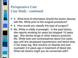 Perioperative Care
Case Study - continued

s   3. What kind of information should the doctor discuss
    with Ms. White prior to the surgical procedure?
s   4. How would you classify this type of surgery?
s   Ms. White is mildly overweight. In the past history,
    she reports smoking for years but stopped 10 years
    ago. She denies drugs or other tobacco products.
    Ms. White took oral contraceptives about five years
    ago until she developed hypertension and blood clots
    in her lower leg. She remains on diazide and took
    coumadin 3-4 years ago in treatment of blood clot.
    What risk factors might you be concerned with?
 