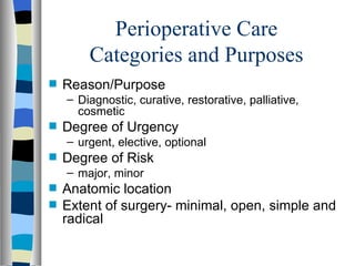 Perioperative Care
        Categories and Purposes
s   Reason/Purpose
    – Diagnostic, curative, restorative, palliative,
      cosmetic
s   Degree of Urgency
    – urgent, elective, optional
s   Degree of Risk
    – major, minor
s   Anatomic location
s   Extent of surgery- minimal, open, simple and
    radical
 