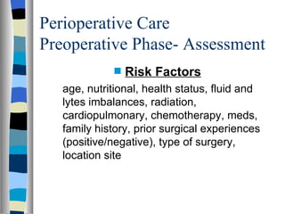 Perioperative Care
Preoperative Phase- Assessment
             s   Risk Factors
   age, nutritional, health status, fluid and
   lytes imbalances, radiation,
   cardiopulmonary, chemotherapy, meds,
   family history, prior surgical experiences
   (positive/negative), type of surgery,
   location site
 