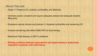 HEART FAILURE
 Goals => Preserve CO, preload, contractility, and afterload.
 Ventricles poorly compliant and require adequate preload and adequate diastolic
filling time.
 Excessive volume infusion and preload => Impaired contractility and worsening CO
 Invasive monitoring with either EDM/ PAC for fluid therapy
 Restrictive Fluid therapy or GDT is preferred.
 Striking a balance between hypovolemia and hypervolemia is particularly
important in patients with heart failure,
 
