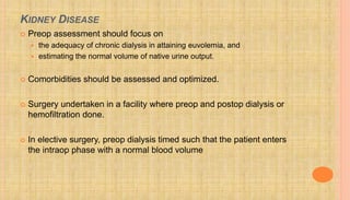 KIDNEY DISEASE
 Preop assessment should focus on
 the adequacy of chronic dialysis in attaining euvolemia, and
 estimating the normal volume of native urine output.
 Comorbidities should be assessed and optimized.
 Surgery undertaken in a facility where preop and postop dialysis or
hemofiltration done.
 In elective surgery, preop dialysis timed such that the patient enters
the intraop phase with a normal blood volume
 