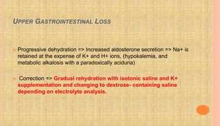 UPPER GASTROINTESTINAL LOSS
 Progressive dehydration => Increased aldosterone secretion => Na+ is
retained at the expense of K+ and H+ ions, (hypokalemia, and
metabolic alkalosis with a paradoxically aciduria)
 Correction => Gradual rehydration with isotonic saline and K+
supplementation and changing to dextrose- containing saline
depending on electrolyte analysis.
 