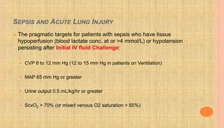 SEPSIS AND ACUTE LUNG INJURY
 The pragmatic targets for patients with sepsis who have tissue
hypoperfusion (blood lactate conc. at or >4 mmol/L) or hypotension
persisting after Initial IV fluid Challenge:
 CVP 8 to 12 mm Hg (12 to 15 mm Hg in patients on Ventilation)
 MAP 65 mm Hg or greater
 Urine output 0.5 mL/kg/hr or greater
 ScvO2 > 70% (or mixed venous O2 saturation > 65%)
 