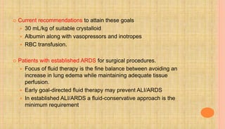  Current recommendations to attain these goals
 30 mL/kg of suitable crystalloid
 Albumin along with vasopressors and inotropes
 RBC transfusion.
 Patients with established ARDS for surgical procedures.
 Focus of fluid therapy is the fine balance between avoiding an
increase in lung edema while maintaining adequate tissue
perfusion.
 Early goal-directed fluid therapy may prevent ALI/ARDS
 In established ALI/ARDS a fluid-conservative approach is the
minimum requirement
 