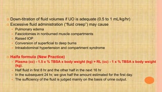  Down-titration of fluid volumes if UO is adequate (0.5 to 1 mL/kg/hr)
 Excessive fluid administration (“fluid creep”) may cause
 Pulmonary edema
 Fasciotomies in nonburned muscle compartments
 Raised IOP
 Conversion of superficial to deep burns
 Intraabdominal hypertension and compartment syndrome
 Haifa formula (New Practice)
 Plasma (cc) - 1.5 x % TBSA x body weight (kg) + RL (cc) - 1 x % TBSA x body weight
(kg).
 Half fluid in first 8 hr and the other half in the next 16 hr
 In the subsequent 24 hr, we give half the amount estimated for the first day.
 The sufficiency of the fluid is judged mainly on the basis of urine output.
 