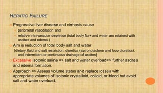 HEPATIC FAILURE
 Progressive liver disease and cirrhosis cause
 peripheral vasodilation and
 relative intravascular depletion (total body Na+ and water are retained with
ascites and edema )
 Aim is reduction of total body salt and water
[dietary fluid and salt restriction, diuretics (spironolactone and loop diuretics),
and intermittent or continuous drainage of ascites]
 Excessive isotonic saline => salt and water overload=> further ascites
and edema formation.
 Approach => Assess volume status and replace losses with
appropriate volumes of isotonic crystalloid, colloid, or blood but avoid
salt and water overload.
 