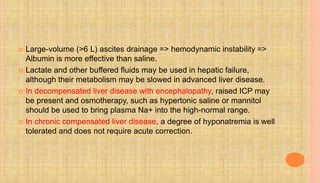  Large-volume (>6 L) ascites drainage => hemodynamic instability =>
Albumin is more effective than saline.
 Lactate and other buffered fluids may be used in hepatic failure,
although their metabolism may be slowed in advanced liver disease.
 In decompensated liver disease with encephalopathy, raised ICP may
be present and osmotherapy, such as hypertonic saline or mannitol
should be used to bring plasma Na+ into the high-normal range.
 In chronic compensated liver disease, a degree of hyponatremia is well
tolerated and does not require acute correction.
 