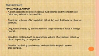 OBSTETRICS
PIH & PREECLAMPSIA
 A clear association between positive fluid balance and the incidence of
pulmonary edema in this condition
 Restricted volumes of IV crystalloid (80 mL/hr), and fluid balance observed
carefully.
 Oliguria not treated by administration of large volumes of fluids if kidneys
normal .
 Blood loss replaced with an appropriate volume of crystalloid, colloid, or
blood, depending on magnitude.
 Invasive monitoring can be used to direct fluid therapy in severe
preeclampsia.
 