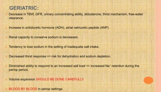 GERIATRIC:
 Decrease in TBW, GFR, urinary concentrating ability, aldosterone, thirst mechanism, free-water
clearance.
 Increase in antidiuretic hormone (ADH), atrial natriuretic peptide (ANP)
 Renal capacity to conserve sodium is decreased.
 Tendency to lose sodium in the setting of inadequate salt intake.
 Decreased thirst response => risk for dehydration and sodium depletion.
 Diminished ability to respond to an increased salt load => increased Na+ retention during the
periop period.
 Volume expansion SHOULD BE DONE CAREFULLY
 BLOOD BY BLOOD in periop settings.
 