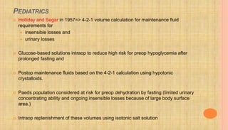 PEDIATRICS
 Holliday and Segar in 1957=> 4-2-1 volume calculation for maintenance fluid
requirements for
 insensible losses and
 urinary losses
 Glucose-based solutions intraop to reduce high risk for preop hypoglycemia after
prolonged fasting and
 Postop maintenance fluids based on the 4-2-1 calculation using hypotonic
crystalloids.
 Paeds population considered at risk for preop dehydration by fasting (limited urinary
concentrating ability and ongoing insensible losses because of large body surface
area.)
 Intraop replenishment of these volumes using isotonic salt solution
 