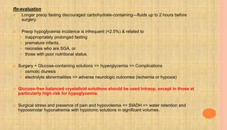 Re-evaluation
 Longer preop fasting discouraged carbohydrate-containing—fluids up to 2 hours before
surgery.
 Preop hypoglycemia incidence is infrequent (<2.5%) & related to
 inappropriately prolonged fasting
 premature infants,
 neonates who are SGA, or
 those with poor nutritional status.
 Surgery + Glucose-containing solutions => hyperglycemia => Complications
 osmotic diuresis
 electrolyte abnormalities => adverse neurologic outcomes (ischemia or hypoxia)
 Glucose-free balanced crystalloid solutions should be used intraop, except in those at
particularly high risk for hypoglycemia.
 Surgical stress and presence of pain and hypovolemia => SIADH => water retention and
hypoosmolar hyponatremia with hypotonic solutions in significant volumes.
 