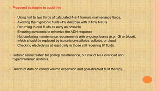  Proposed strategies to avoid this
 Using half to two thirds of calculated 4-2-1 formula maintenance fluids,
 Avoiding the hypotonic fluids (4% dextrose with 0.18% NaCl)
 Returning to oral fluids as early as possible
 Ensuring euvolemia to minimize the ADH response
 Not confusing maintenance requirements with ongoing losses (e.g., GI or blood),
which should be replaced by isotonic crystalloids, colloids, or blood
 Checking electrolytes at least daily in those still receiving IV fluids.
 Isotonic saline “safer” for postop maintenance, but risk of Na+ overload and
hyperchloremic acidosis.
 Dearth of data on colloid volume expansion and goal-directed fluid therapy.
 