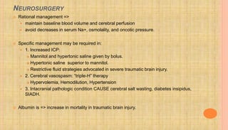 NEUROSURGERY
 Rational management =>
 maintain baseline blood volume and cerebral perfusion
 avoid decreases in serum Na+, osmolality, and oncotic pressure.
 Specific management may be required in:
 1. Increased ICP:
 Mannitol and hypertonic saline given by bolus.
 Hypertonic saline superior to mannitol.
 Restrictive fluid strategies advocated in severe traumatic brain injury.
 2. Cerebral vasospasm: “triple-H” therapy
 Hypervolemia, Hemodilution, Hypertension
 3. Intacranial pathologic condition CAUSE cerebral salt wasting, diabetes insipidus,
SIADH.
 Albumin is => increase in mortality in traumatic brain injury.
 