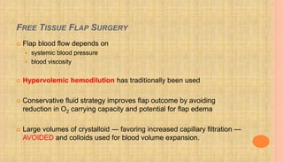 FREE TISSUE FLAP SURGERY
 Flap blood flow depends on
 systemic blood pressure
 blood viscosity
 Hypervolemic hemodilution has traditionally been used
 Conservative fluid strategy improves flap outcome by avoiding
reduction in O2 carrying capacity and potential for flap edema
 Large volumes of crystalloid — favoring increased capillary filtration —
AVOIDED and colloids used for blood volume expansion.
 