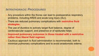 INTRATHORACIC PROCEDURES
 Any procedure within the thorax can lead to postoperative respiratory
problems, including ARDS and acute lung injury (ALI).
 There are reduced pulmonary complications with restrictive fluid
strategies.
 The use of diuretics to actively target fluid balance, degree of
cardiovascular support, and presence or of epidurals helps
 Improved pulmonary outcomes in those treated with a restrictive
rather than liberal fluid regimen.
 Cautious approach to fluid administration is recommended, both to
minimize pulmonary complications and to avoid anastomotic edema.
 