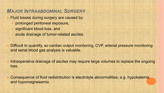 MAJOR INTRAABDOMINAL SURGERY
 Fluid losses during surgery are caused by
 prolonged peritoneal exposure,
 significant blood loss, and
 acute drainage of tumor-related ascites.
 Difficult to quantify, so cardiac output monitoring, CVP, arterial pressure monitoring
and serial blood gas analysis is valuable.
 Intraoperative drainage of ascites may require large volumes to replace the ongoing
loss.
 Consequence of fluid redistribution is electrolyte abnormalities; e.g. hypokalemia
and hypomagnesemia .
 