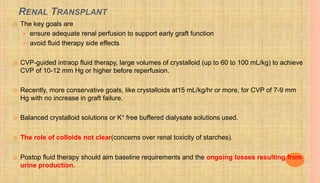 RENAL TRANSPLANT
 The key goals are
 ensure adequate renal perfusion to support early graft function
 avoid fluid therapy side effects
 CVP-guided intraop fluid therapy, large volumes of crystalloid (up to 60 to 100 mL/kg) to achieve
CVP of 10-12 mm Hg or higher before reperfusion.
 Recently, more conservative goals, like crystalloids at15 mL/kg/hr or more, for CVP of 7-9 mm
Hg with no increase in graft failure.
 Balanced crystalloid solutions or K+ free buffered dialysate solutions used.
 The role of colloids not clear(concerns over renal toxicity of starches).
 Postop fluid therapy should aim baseline requirements and the ongoing losses resulting from
urine production.
 