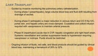 LIVER TRANSPLANT
 Guided by invasive monitoring like pulmonary artery catheterization.
 During phase I (preanhepatic), large-volume blood loss and fluid shift resulting from
drainage of ascites.
 During phase II (anhepatic) a major reduction in venous return and CO if the IVC,
portal vein, and hepatic artery are cross-clamped. Crystalloid and colloid infusion
required with vasopressors to maintain arterial pressure.
 Phase III (reperfusion) acute rise in CVP, hepatic congestion and right heart strain.
Systemic vasodilation and cardiac suppression leads to hypotension requiring
vasopressor or inotrope. Fluids should be restricted
 Ongoing infusion of fluids, red cells, and blood products should be guided by clinical
blood loss, maintaining a hematocrit of 26% to 32% .
 