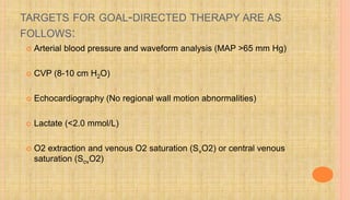 TARGETS FOR GOAL-DIRECTED THERAPY ARE AS
FOLLOWS:
 Arterial blood pressure and waveform analysis (MAP >65 mm Hg)
 CVP (8-10 cm H2O)
 Echocardiography (No regional wall motion abnormalities)
 Lactate (<2.0 mmol/L)
 O2 extraction and venous O2 saturation (SvO2) or central venous
saturation (ScvO2)
 