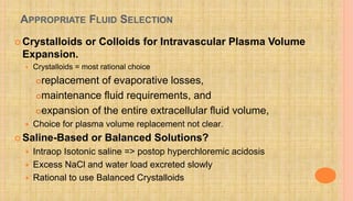 APPROPRIATE FLUID SELECTION
 Crystalloids or Colloids for Intravascular Plasma Volume
Expansion.
 Crystalloids = most rational choice
replacement of evaporative losses,
maintenance fluid requirements, and
expansion of the entire extracellular fluid volume,
 Choice for plasma volume replacement not clear.
 Saline-Based or Balanced Solutions?
 Intraop Isotonic saline => postop hyperchloremic acidosis
 Excess NaCl and water load excreted slowly
 Rational to use Balanced Crystalloids
 