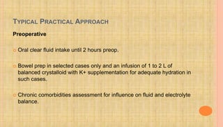 TYPICAL PRACTICAL APPROACH
Preoperative
 Oral clear fluid intake until 2 hours preop.
 Bowel prep in selected cases only and an infusion of 1 to 2 L of
balanced crystalloid with K+ supplementation for adequate hydration in
such cases.
 Chronic comorbidities assessment for influence on fluid and electrolyte
balance.
 