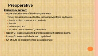 Emergency surgery
 Acute disturbances of fluid compartments.
Timely resuscitation guided by rational physiologic endpoints
 trends in blood pressure and heart rate
 Lactate
 urine output, and
 mixed or central venous O2 saturations.
 Upper GI losses quantified and replaced with isotonic saline.
 Lower GI losses with balanced crystalloid.
 K+ should be supplemented as appropriate.
Preoperative
 