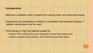  Intraoperative
 Balanced crystalloid used to replace the ongoing water and electrolyte losses.
 Hypotension by anesthesia is related to vasodilation and reduced inotropy, if
needed vasopressors can be used.
 Fluid therapy in high risk patients guided by
 invasive CVP monitoring for early recognition of overt hypovolemia and
 markers of global tissue perfusion, like lactate and acid-base status.
 