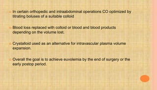  In certain orthopedic and intraabdominal operations CO optimized by
titrating boluses of a suitable colloid
 Blood loss replaced with colloid or blood and blood products
depending on the volume lost.
 Crystalloid used as an alternative for intravascular plasma volume
expansion.
 Overall the goal is to achieve euvolemia by the end of surgery or the
early postop period.
 