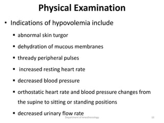 Physical Examination
• Indications of hypovolemia include
 abnormal skin turgor
 dehydration of mucous membranes
 thready peripheral pulses
 increased resting heart rate
 decreased blood pressure
 orthostatic heart rate and blood pressure changes from
the supine to sitting or standing positions
 decreased urinary flow rate
Department of Anesthesiology 10
 