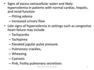 • Signs of excess extracellular water and likely
hypervolemia in patients with normal cardiac, hepatic,
and renal function
– Pitting edema
– Increased urinary flow
• Late signs of hypervolemia in settings such as congestive
heart failure may include
– Tachycardia
– Tachypnea
– Elevated jugular pulse pressure
– Pulmonary crackles,
– Wheezing
– Cyanosis
– Pink, frothy pulmonary secretions
Department of Anesthesiology 11
 