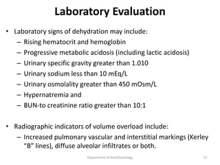 Laboratory Evaluation
• Laboratory signs of dehydration may include:
– Rising hematocrit and hemoglobin
– Progressive metabolic acidosis (including lactic acidosis)
– Urinary specific gravity greater than 1.010
– Urinary sodium less than 10 mEq/L
– Urinary osmolality greater than 450 mOsm/L
– Hypernatremia and
– BUN-to creatinine ratio greater than 10:1
• Radiographic indicators of volume overload include:
– Increased pulmonary vascular and interstitial markings (Kerley
“B” lines), diffuse alveolar infiltrates or both.
Department of Anesthesiology 13
 