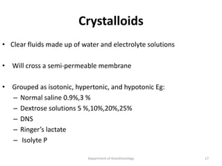 Crystalloids
• Clear fluids made up of water and electrolyte solutions
• Will cross a semi-permeable membrane
• Grouped as isotonic, hypertonic, and hypotonic Eg:
– Normal saline 0.9%,3 %
– Dextrose solutions 5 %,10%,20%,25%
– DNS
– Ringer’s lactate
– Isolyte P
Department of Anesthesiology 17
 