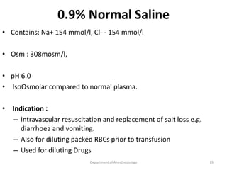 0.9% Normal Saline
• Contains: Na+ 154 mmol/l, Cl- - 154 mmol/l
• Osm : 308mosm/l,
• pH 6.0
• IsoOsmolar compared to normal plasma.
• Indication :
– Intravascular resuscitation and replacement of salt loss e.g.
diarrhoea and vomiting.
– Also for diluting packed RBCs prior to transfusion
– Used for diluting Drugs
Department of Anesthesiology 19
 