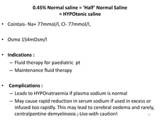 0.45% Normal saline = ‘Half’ Normal Saline
= HYPOtonic saline
• Cointais- Na+ 77mmol/l, Cl- 77mmol/l,
• Osmo 154mOsm/l
• Indications :
– Fluid therapy for paediatric pt
– Maintenance fluid therapy
• Complications :
– Leads to HYPOnatraemia if plasma sodium is normal
– May cause rapid reduction in serum sodium if used in excess or
infused too rapidly. This may lead to cerebral oedema and rarely,
centralpontine demyelinosis ; Use with caution!
Department of Anesthesiology 21
 