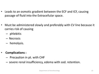 • Leads to an osmotic gradient between the ECF and ICF, causing
passage of fluid into the Extracellular space.
• Must be administered slowly and preferably with CV line because it
carries risk of causing
– phlebitis
– Necrosis
– hemolysis.
• Complications :
– Precaution in pt. with CHF
– severe renal insufficiency, edema with sod. retention.
Department of Anesthesiology 23
 