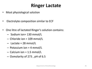 Ringer Lactate
• Most physiological solution
• Electrolyte composition similar to ECF
• One litre of lactated Ringer's solution contains:
– Sodium ion= 130 mmol/L
– Chloride ion = 109 mmol/L
– Lactate = 28 mmol/L
– Potassium ion = 4 mmol/L
– Calcium ion = 1.5 mmol/L
– Osmolarity of 273 , pH of 6.5
Department of Anesthesiology 26
 