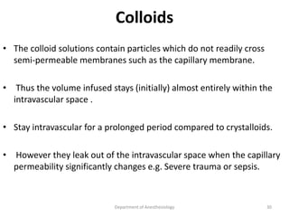 Colloids
• The colloid solutions contain particles which do not readily cross
semi-permeable membranes such as the capillary membrane.
• Thus the volume infused stays (initially) almost entirely within the
intravascular space .
• Stay intravascular for a prolonged period compared to crystalloids.
• However they leak out of the intravascular space when the capillary
permeability significantly changes e.g. Severe trauma or sepsis.
Department of Anesthesiology 30
 