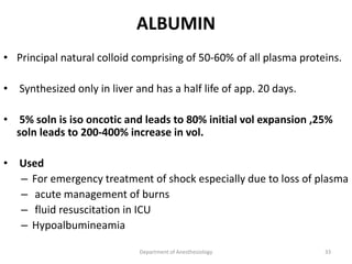 ALBUMIN
• Principal natural colloid comprising of 50-60% of all plasma proteins.
• Synthesized only in liver and has a half life of app. 20 days.
• 5% soln is iso oncotic and leads to 80% initial vol expansion ,25%
soln leads to 200-400% increase in vol.
• Used
– For emergency treatment of shock especially due to loss of plasma
– acute management of burns
– fluid resuscitation in ICU
– Hypoalbumineamia
Department of Anesthesiology 33
 