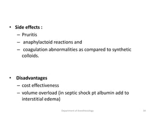 • Side effects :
– Pruritis
– anaphylactoid reactions and
– coagulation abnormalities as compared to synthetic
colloids.
• Disadvantages
– cost effectiveness
– volume overload (in septic shock pt albumin add to
interstitial edema)
Department of Anesthesiology 34
 