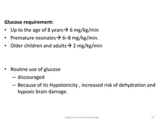 Glucose requirement:
• Up to the age of 8 years 6 mg/kg/min
• Premature neonates 6–8 mg/kg/min.
• Older children and adults 2 mg/kg/min
• Routine use of glucose
– discouraged
– Because of its Hypotonicity , increased risk of dehydration and
hypoxic brain damage.
42
Department of Anesthesiology
 