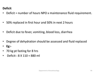 Deficit
• Deficit = number of hours NPO x maintenance fluid requirement.
• 50% replaced in first hour and 50% in next 2 hours
• Deficit due to fever, vomiting, blood loss, diarrhea
• Degree of dehydration should be assessed and fluid replaced
• Eg:-
• 70 kg pt fasting for 8 hrs
• Deficit : 8 X 110 = 880 ml
Department of Anesthesiology 44
 